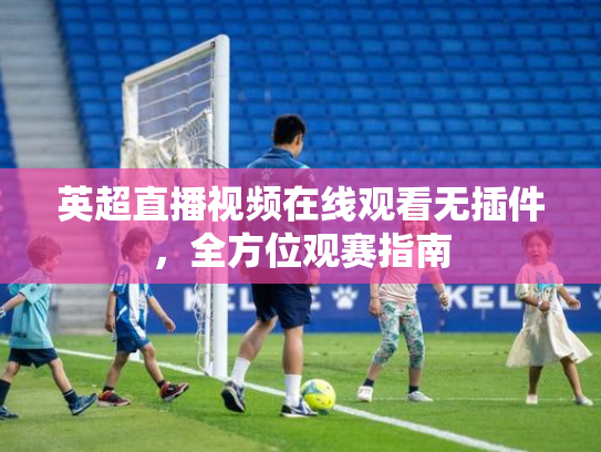 英超直播视频在线观看无插件，全方位观赛指南