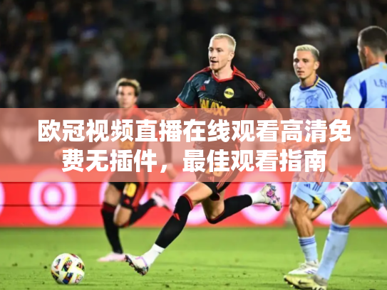 欧冠视频直播在线观看高清免费无插件，最佳观看指南