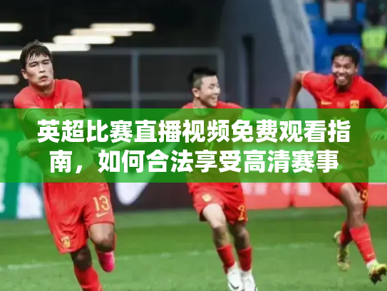 英超比赛直播视频免费观看指南，如何合法享受高清赛事