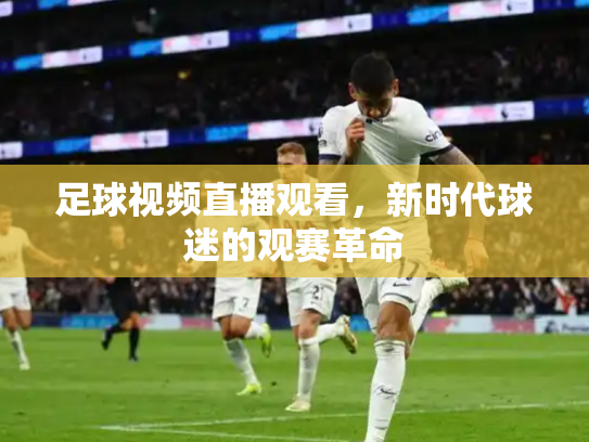 足球视频直播观看，新时代球迷的观赛革命
