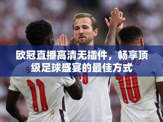 欧冠直播高清无插件，畅享顶级足球盛宴的最佳方式
