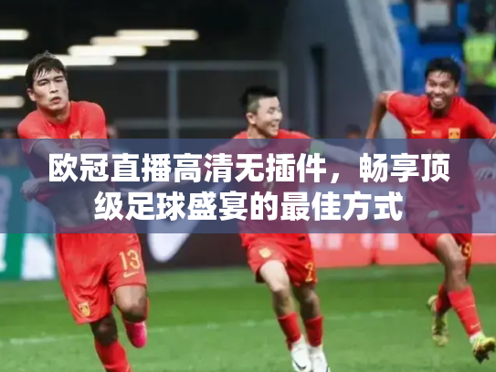 欧冠直播高清无插件，畅享顶级足球盛宴的最佳方式