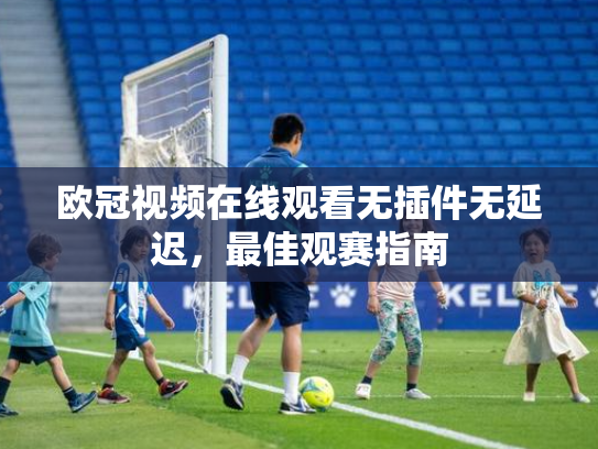 欧冠视频在线观看无插件无延迟，最佳观赛指南