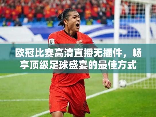 欧冠比赛高清直播无插件，畅享顶级足球盛宴的最佳方式