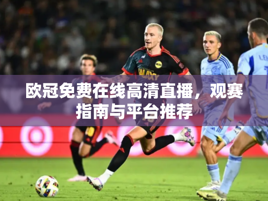 欧冠免费在线高清直播，观赛指南与平台推荐