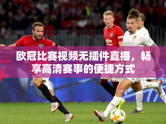 欧冠比赛视频无插件直播，畅享高清赛事的便捷方式