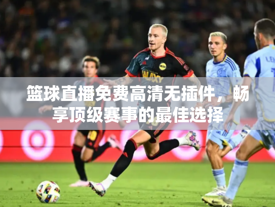篮球直播免费高清无插件，畅享顶级赛事的最佳选择