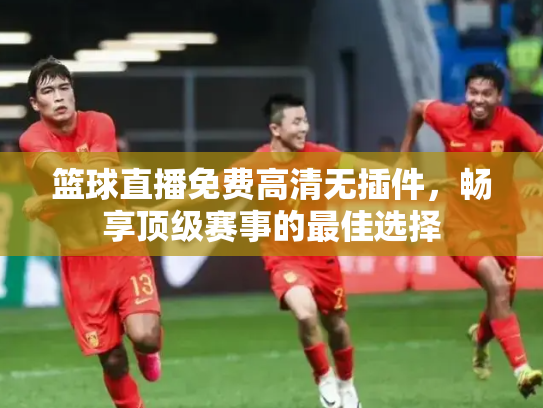 篮球直播免费高清无插件，畅享顶级赛事的最佳选择