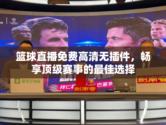 篮球直播免费高清无插件，畅享顶级赛事的最佳选择