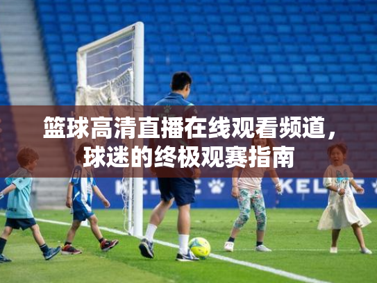 篮球高清直播在线观看频道，球迷的终极观赛指南