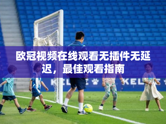 欧冠视频在线观看无插件无延迟，最佳观看指南