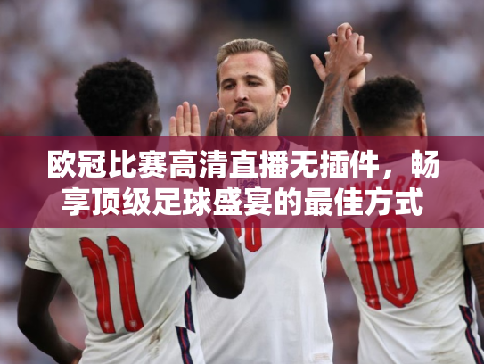 欧冠比赛高清直播无插件，畅享顶级足球盛宴的最佳方式