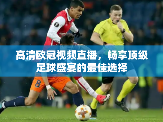 高清欧冠视频直播，畅享顶级足球盛宴的最佳选择