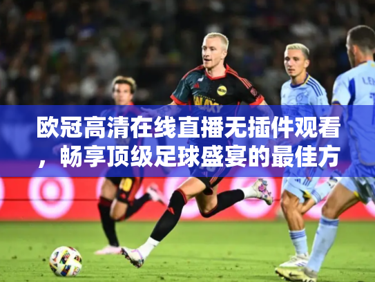 欧冠高清在线直播无插件观看，畅享顶级足球盛宴的最佳方式