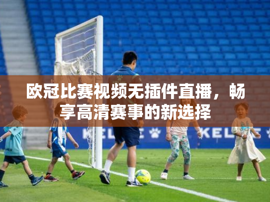 欧冠比赛视频无插件直播，畅享高清赛事的新选择