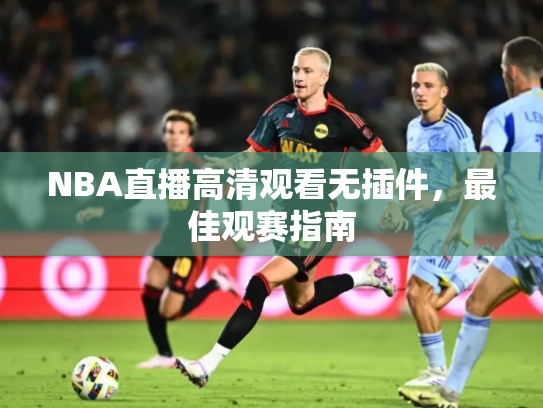 NBA直播高清观看无插件，最佳观赛指南