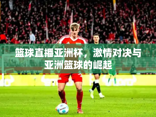 篮球直播亚洲杯，激情对决与亚洲篮球的崛起