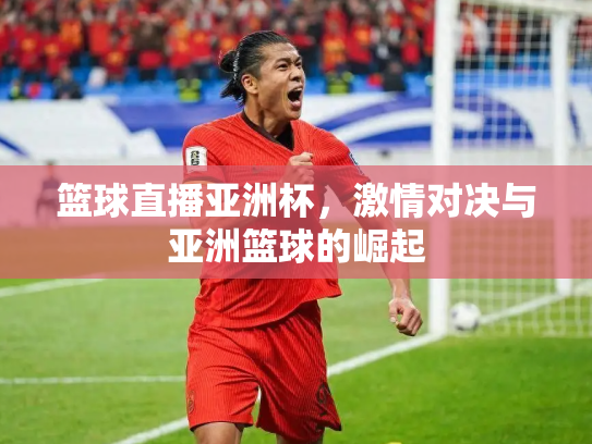 篮球直播亚洲杯，激情对决与亚洲篮球的崛起