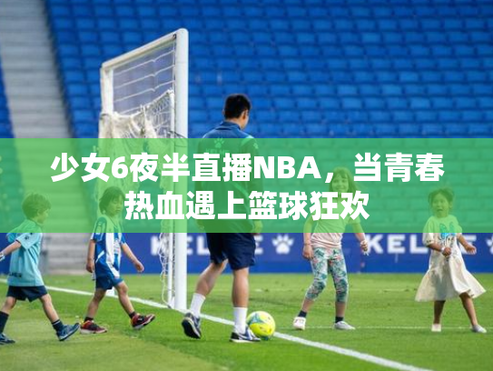 少女6夜半直播NBA，当青春热血遇上篮球狂欢