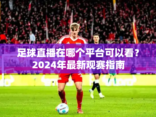 足球直播在哪个平台可以看？2024年最新观赛指南