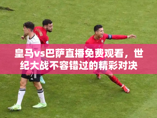 皇马vs巴萨直播免费观看，世纪大战不容错过的精彩对决