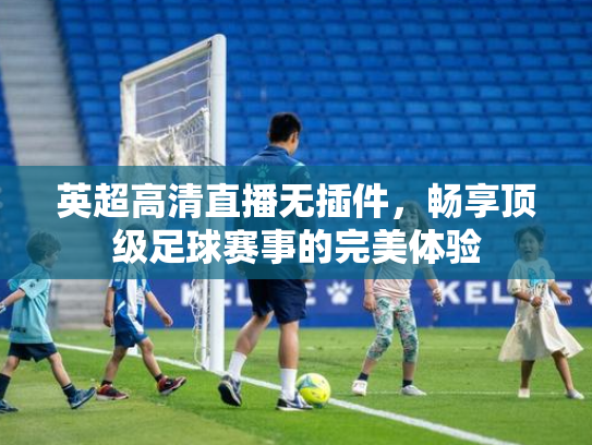 英超高清直播无插件，畅享顶级足球赛事的完美体验
