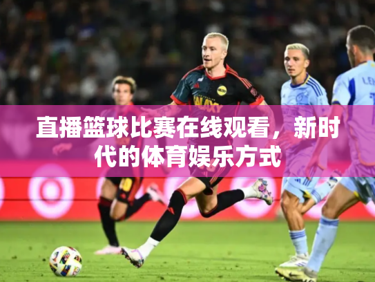 直播篮球比赛在线观看，新时代的体育娱乐方式