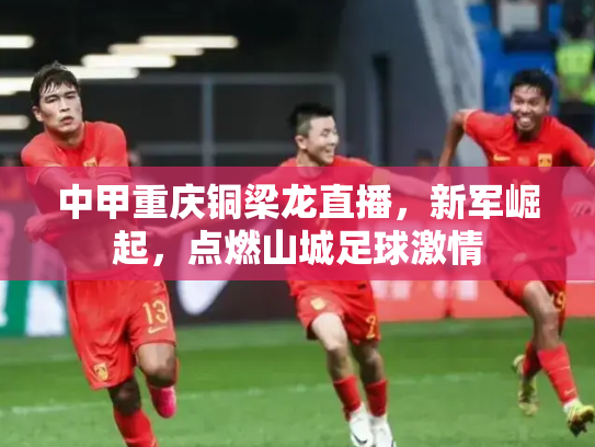 中甲重庆铜梁龙直播，新军崛起，点燃山城足球激情