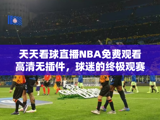 天天看球直播NBA免费观看高清无插件，球迷的终极观赛指南