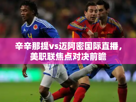 辛辛那提vs迈阿密国际直播，美职联焦点对决前瞻