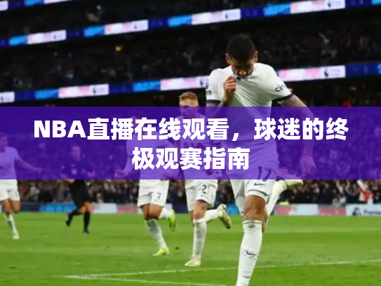NBA直播在线观看，球迷的终极观赛指南