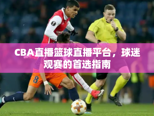 CBA直播篮球直播平台，球迷观赛的首选指南
