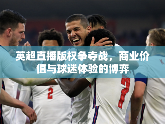 英超直播版权争夺战，商业价值与球迷体验的博弈