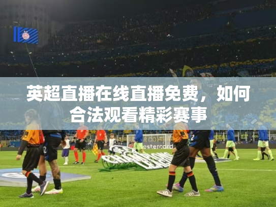 英超直播在线直播免费，如何合法观看精彩赛事