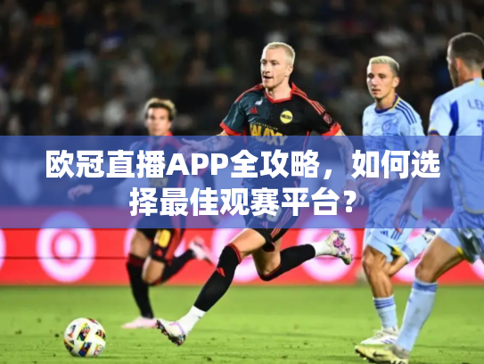 欧冠直播APP全攻略，如何选择最佳观赛平台？