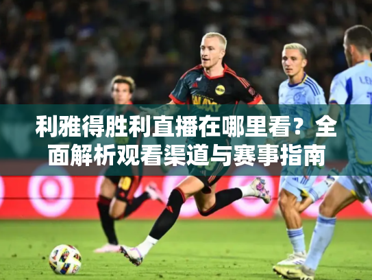 利雅得胜利直播在哪里看？全面解析观看渠道与赛事指南