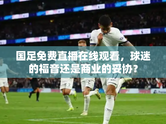 国足免费直播在线观看，球迷的福音还是商业的妥协？