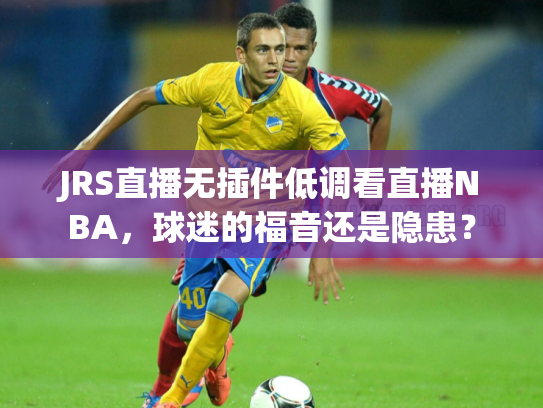 JRS直播无插件低调看直播NBA，球迷的福音还是隐患？