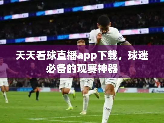 天天看球直播app下载，球迷必备的观赛神器