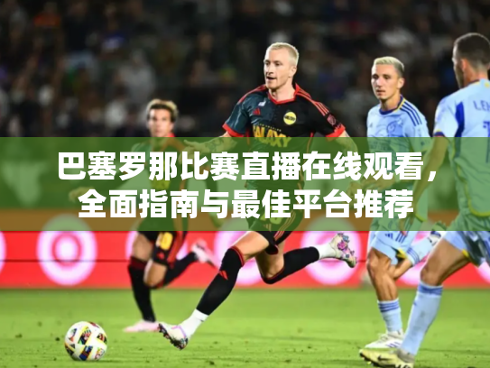 巴塞罗那比赛直播在线观看，全面指南与最佳平台推荐