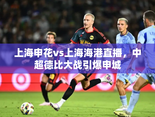 上海申花vs上海海港直播，中超德比大战引爆申城