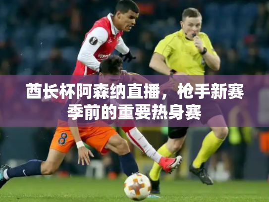 酋长杯阿森纳直播，枪手新赛季前的重要热身赛