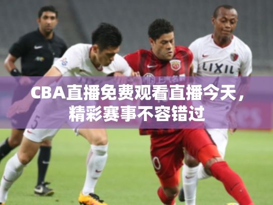 CBA直播免费观看直播今天，精彩赛事不容错过