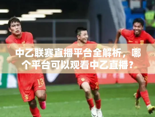 中乙联赛直播平台全解析，哪个平台可以观看中乙直播？