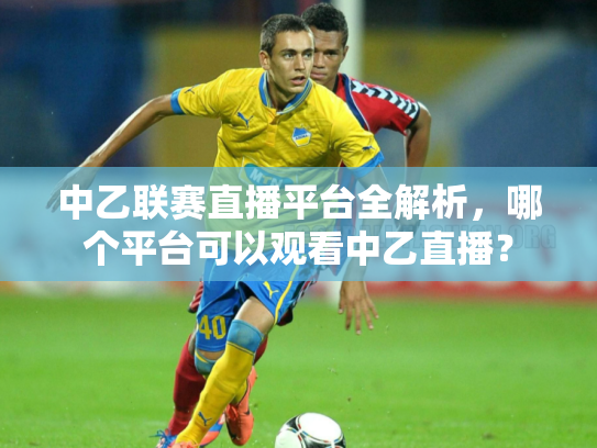 中乙联赛直播平台全解析，哪个平台可以观看中乙直播？