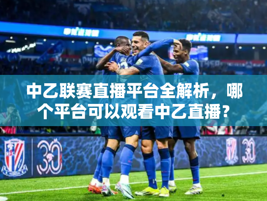 中乙联赛直播平台全解析，哪个平台可以观看中乙直播？