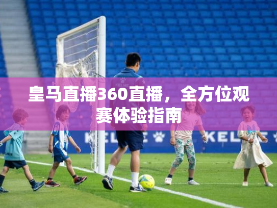 皇马直播360直播，全方位观赛体验指南