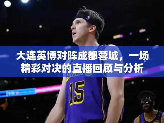 大连英博对阵成都蓉城，一场精彩对决的直播回顾与分析