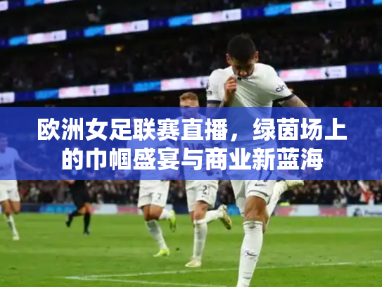 欧洲女足联赛直播，绿茵场上的巾帼盛宴与商业新蓝海
