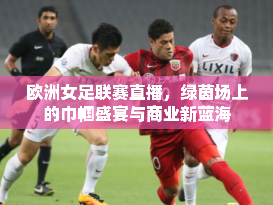 欧洲女足联赛直播，绿茵场上的巾帼盛宴与商业新蓝海
